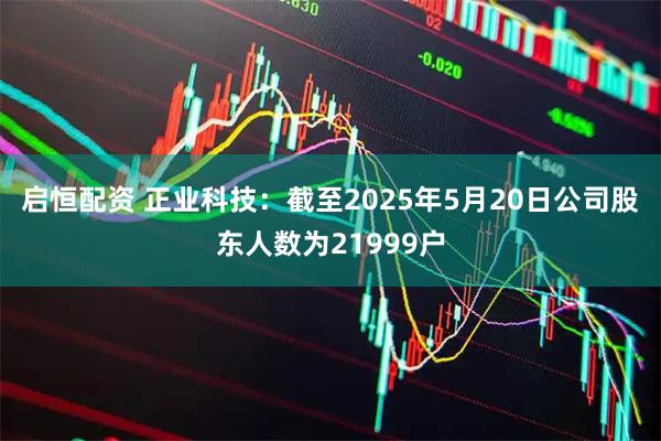 启恒配资 正业科技：截至2025年5月20日公司股东人数为21999户
