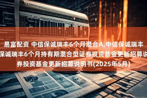 易富配资 中信保诚瑞丰6个月混合A,中信保诚瑞丰6个月混合C: 中信保诚瑞丰6个月持有期混合型证券投资基金更新招募说明书(2025年5月)