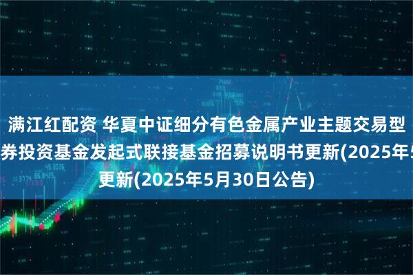 满江红配资 华夏中证细分有色金属产业主题交易型开放式指数证券投资基金发起式联接基金招募说明书更新(2025年5月30日公告)