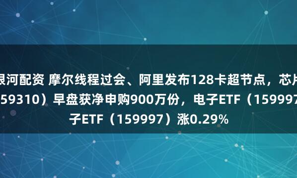 银河配资 摩尔线程过会、阿里发布128卡超节点，芯片ETF天弘（159310）早盘获净申购900万份，电子ETF（159997）涨0.29%