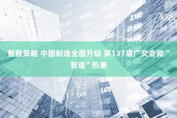 智股策略 中国制造全面升级 第137届广交会掀“智造”热潮