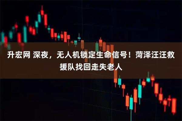 升宏网 深夜，无人机锁定生命信号！菏泽汪汪救援队找回走失老人