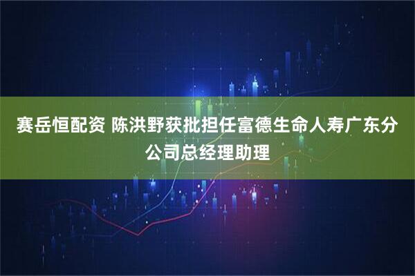 赛岳恒配资 陈洪野获批担任富德生命人寿广东分公司总经理助理