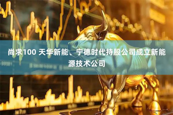 尚求100 天华新能、宁德时代持股公司成立新能源技术公司