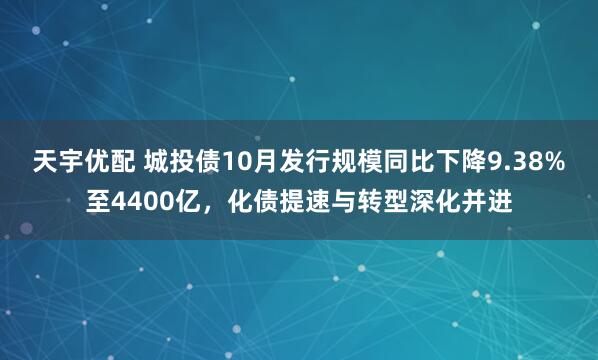 天宇优配 城投债10月发行规模同比下降9.38%至4400亿，化债提速与转型深化并进