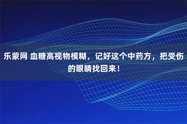 乐蒙网 血糖高视物模糊，记好这个中药方，把受伤的眼睛找回来！