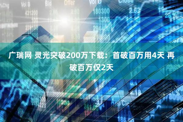 广瑞网 灵光突破200万下载：首破百万用4天 再破百万仅2天