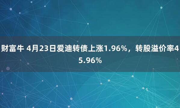 财富牛 4月23日爱迪转债上涨1.96%，转股溢价率45.96%