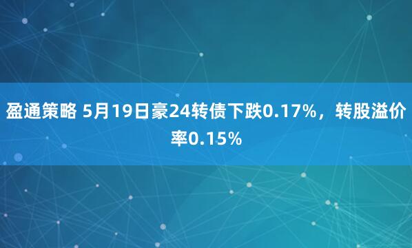 盈通策略 5月19日豪24转债下跌0.17%，转股溢价率0.15%