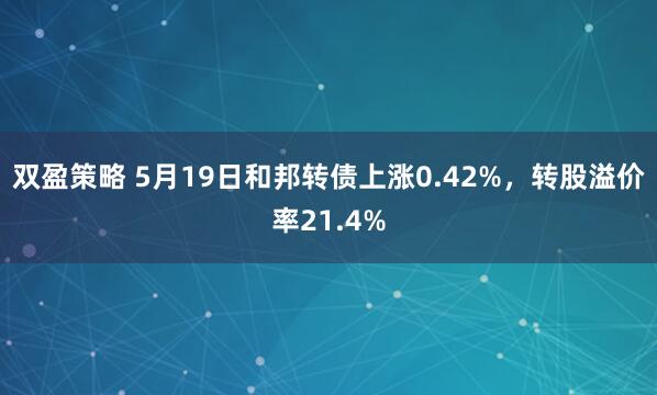 双盈策略 5月19日和邦转债上涨0.42%，转股溢价率21.4%