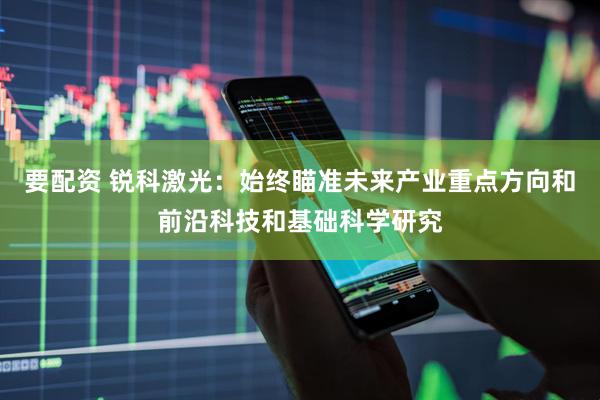 要配资 锐科激光：始终瞄准未来产业重点方向和前沿科技和基础科学研究