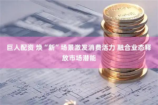 巨人配资 焕“新”场景激发消费活力 融合业态释放市场潜能