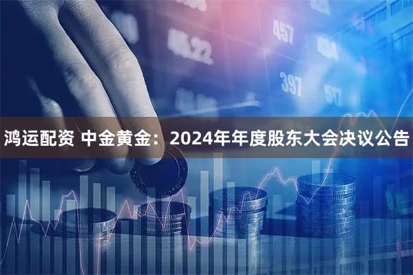 鸿运配资 中金黄金：2024年年度股东大会决议公告