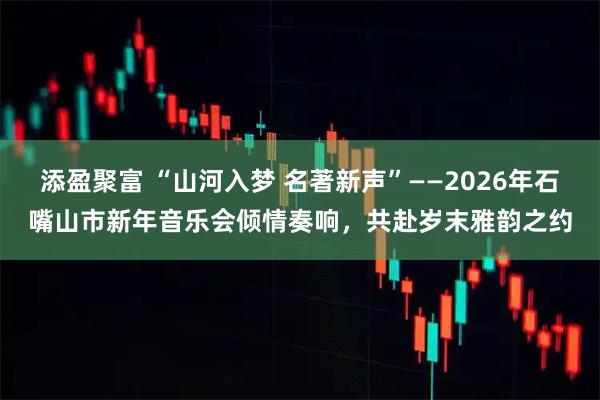 添盈聚富 “山河入梦 名著新声”——2026年石嘴山市新年音乐会倾情奏响，共赴岁末雅韵之约