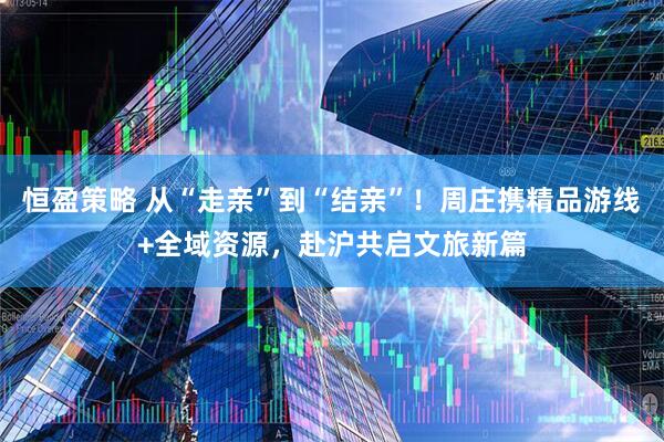 恒盈策略 从“走亲”到“结亲”！周庄携精品游线+全域资源，赴沪共启文旅新篇