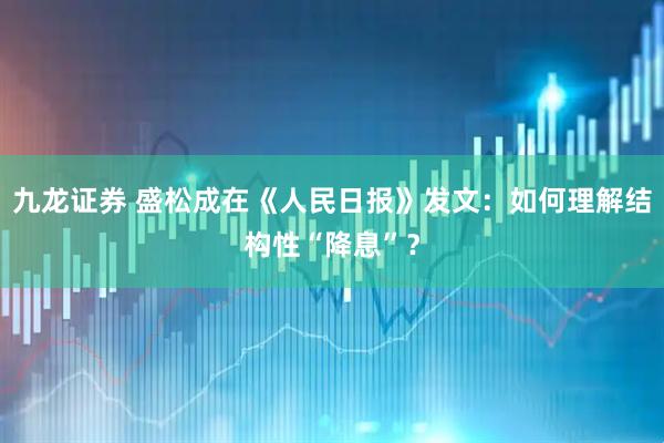 九龙证券 盛松成在《人民日报》发文：如何理解结构性“降息”？