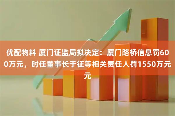 优配物料 厦门证监局拟决定：厦门路桥信息罚600万元，时任董事长于征等相关责任人罚1550万元