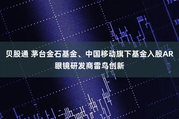 贝股通 茅台金石基金、中国移动旗下基金入股AR眼镜研发商雷鸟创新