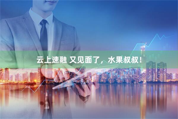 云上速融 又见面了，水果叔叔！