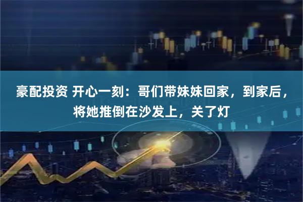 豪配投资 开心一刻：哥们带妹妹回家，到家后，将她推倒在沙发上，关了灯