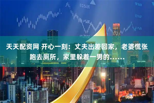 天天配资网 开心一刻：丈夫出差回家，老婆慌张跑去厕所，家里躲着一男的……