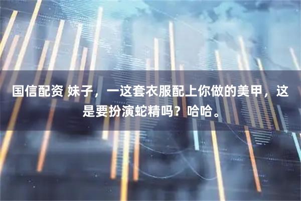 国信配资 妹子，一这套衣服配上你做的美甲，这是要扮演蛇精吗？哈哈。