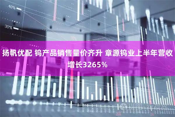 扬帆优配 钨产品销售量价齐升 章源钨业上半年营收增长3265%